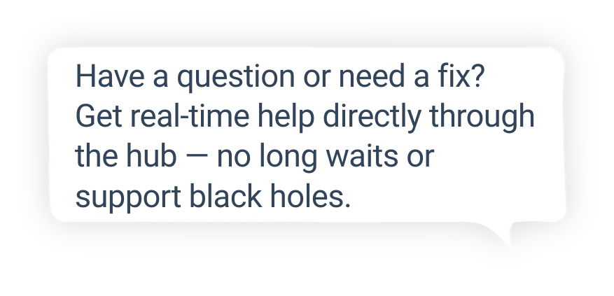 Have a question or need a fix Get real-time help directly through the hub — no long waits or support black holes.